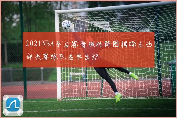 2021NBA季后赛晋级对阵图揭晓东西部决赛球队名单出炉