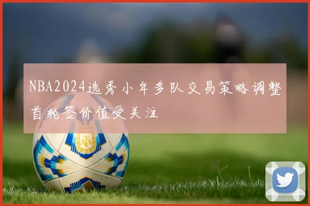 NBA2024选秀小年多队交易策略调整首轮签价值受关注
