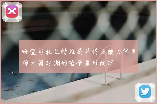 哈登与杜兰特谁更具得分能力保罗称火箭时期的哈登最难防守