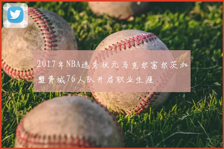 2017年NBA选秀状元马克尔富尔茨加盟费城76人队开启职业生涯