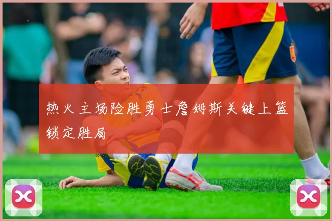 热火主场险胜勇士詹姆斯关键上篮锁定胜局
