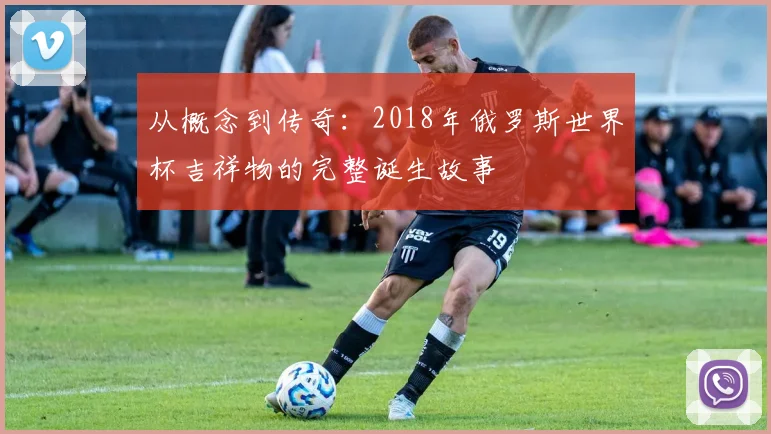 从概念到传奇：2018年俄罗斯世界杯吉祥物的完整诞生故事