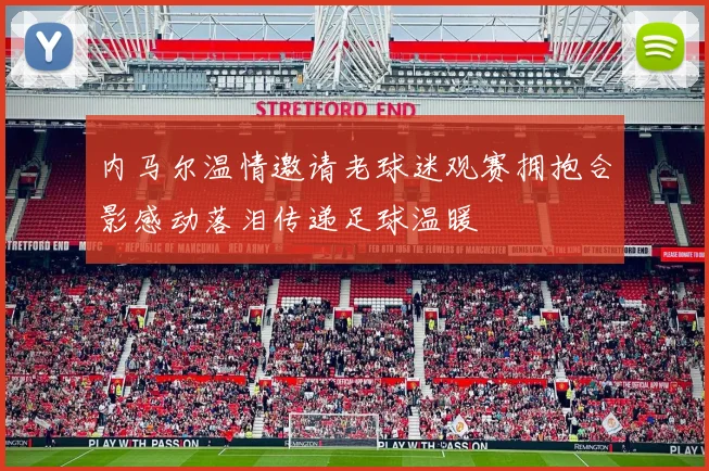 内马尔温情邀请老球迷观赛拥抱合影感动落泪传递足球温暖