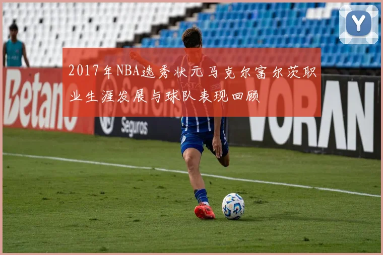2017年NBA选秀状元马克尔富尔茨职业生涯发展与球队表现回顾