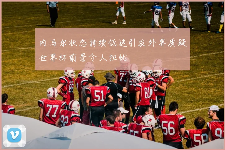 内马尔状态持续低迷引发外界质疑世界杯前景令人担忧