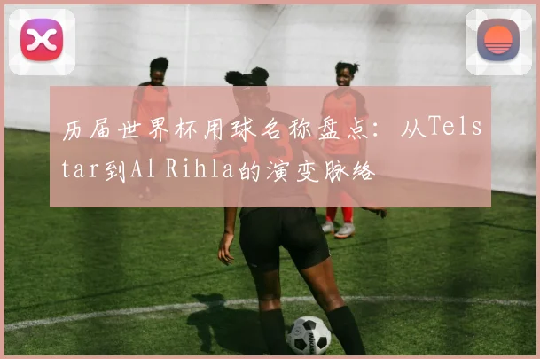 历届世界杯用球名称盘点:从Telstar到Al Rihla的演变脉络