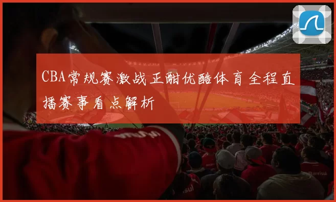 CBA常规赛激战正酣优酷体育全程直播赛事看点解析