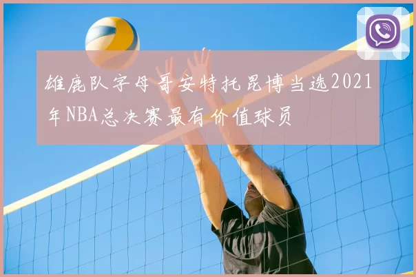 雄鹿队字母哥安特托昆博当选2021年NBA总决赛最有价值球员