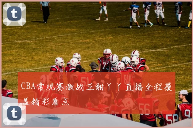 CBA常规赛激战正酣丫丫直播全程覆盖精彩看点