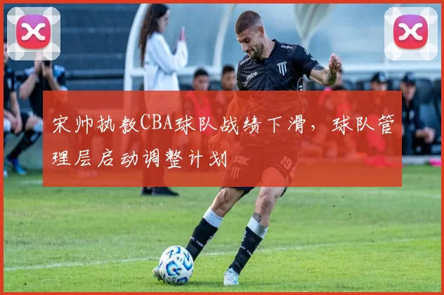 宋帅执教CBA球队战绩下滑，球队管理层启动调整计划