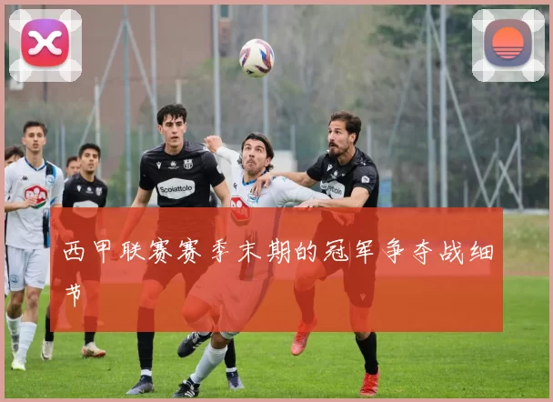 西甲联赛赛季末期的冠军争夺战细节