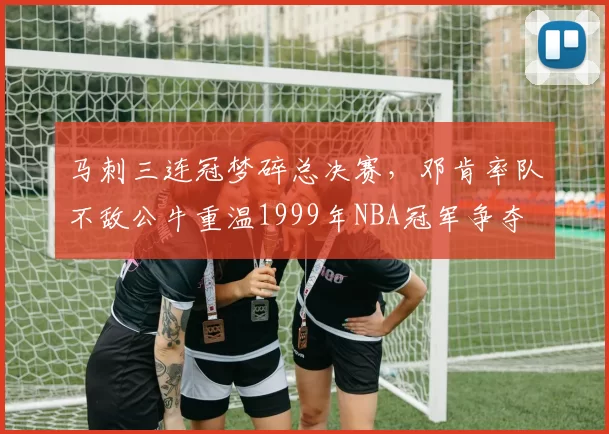 马刺三连冠梦碎总决赛，邓肯率队不敌公牛重温1999年NBA冠军争夺