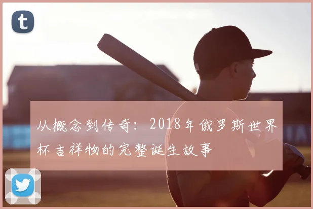从概念到传奇:2018年俄罗斯世界杯吉祥物的完整诞生故事