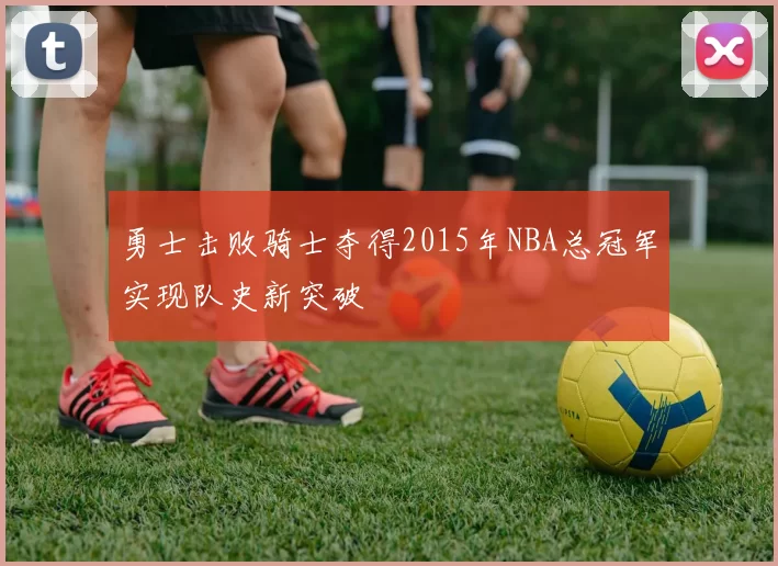 勇士击败骑士夺得2015年NBA总冠军实现队史新突破