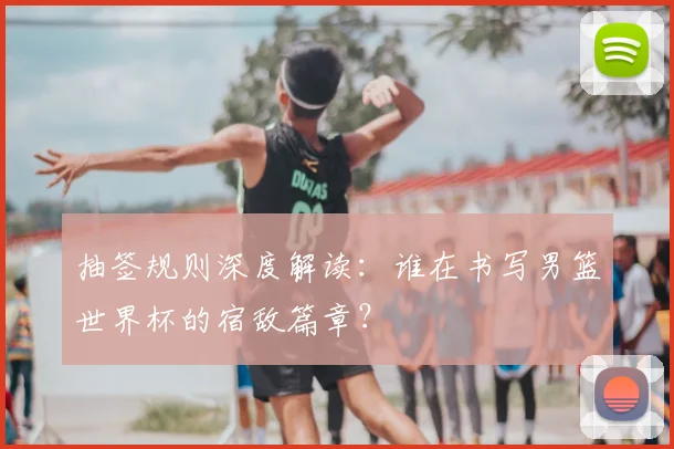 抽签规则深度解读：谁在书写男篮世界杯的宿敌篇章？