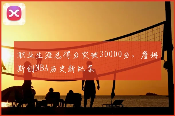 职业生涯总得分突破30000分，詹姆斯创NBA历史新纪录