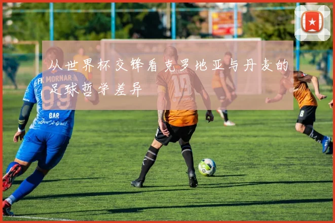 从世界杯交锋看克罗地亚与丹麦的足球哲学差异