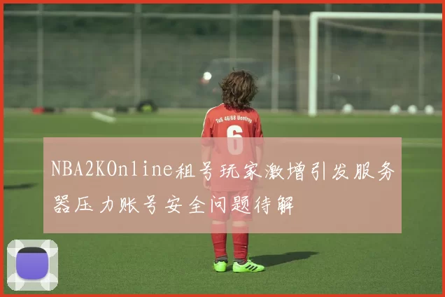 NBA2KOnline租号玩家激增引发服务器压力账号安全问题待解
