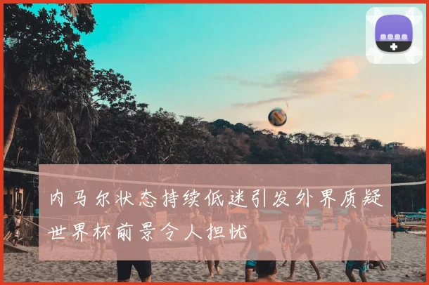 内马尔状态持续低迷引发外界质疑世界杯前景令人担忧