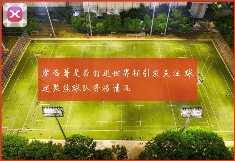 摩洛哥是否打进世界杯引发关注 球迷聚焦球队资格情况