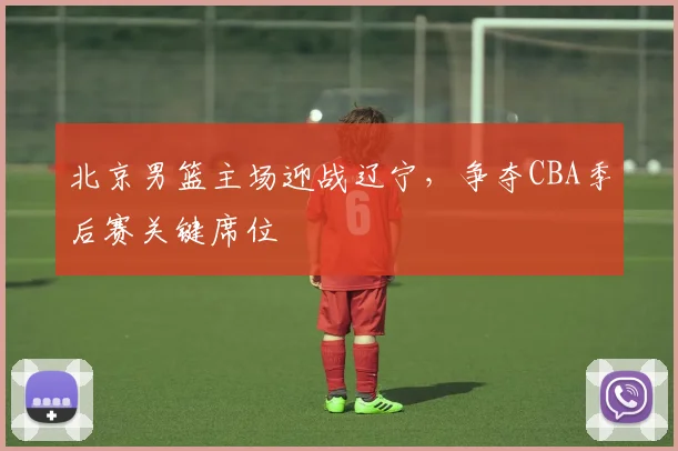 北京男篮主场迎战辽宁，争夺CBA季后赛关键席位