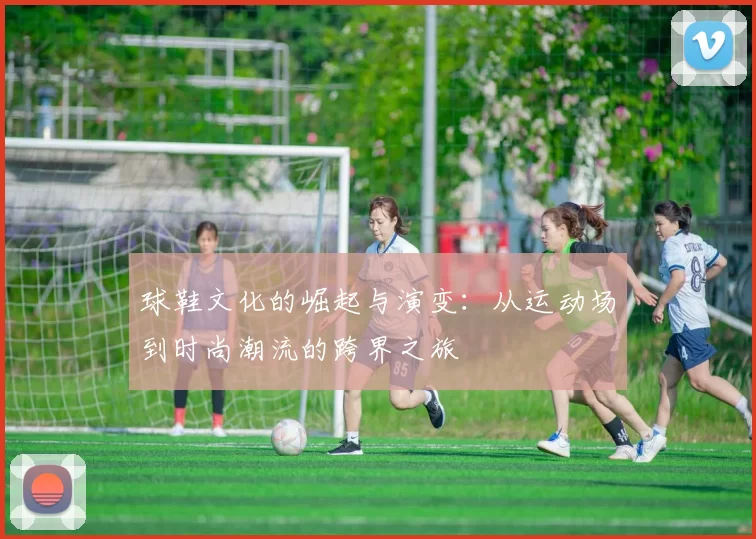 球鞋文化的崛起与演变：从运动场到时尚潮流的跨界之旅