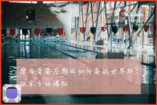 摩洛哥斋月期间如何备战世界杯?独家专访揭秘